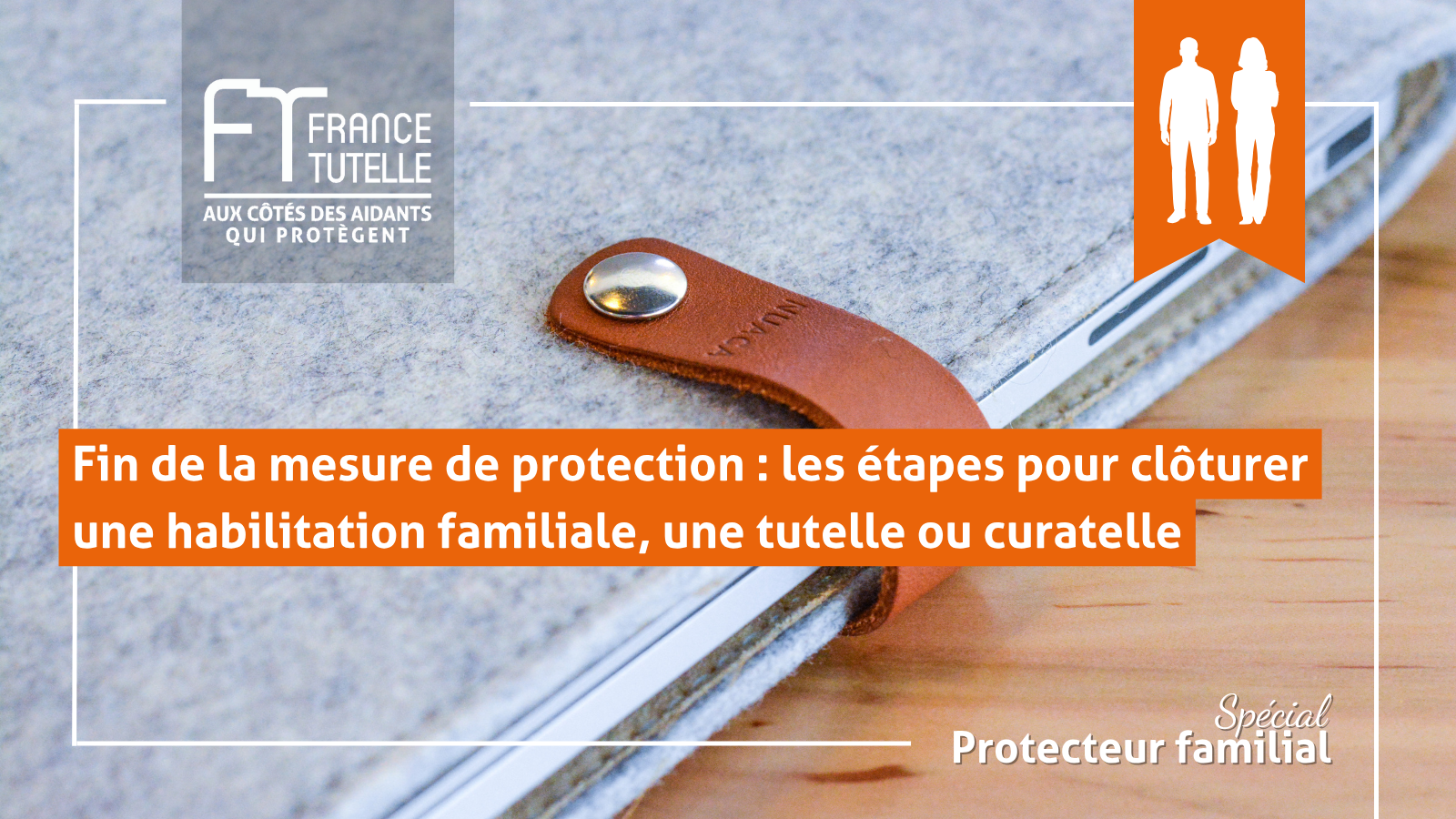 Fin de la mesure de protection les étapes pour clôturer une habilitation familiale, une tutelle ou curatelle